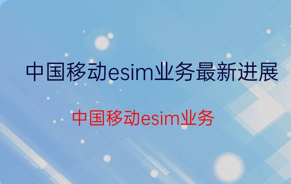 中国移动esim业务最新进展 中国移动esim业务